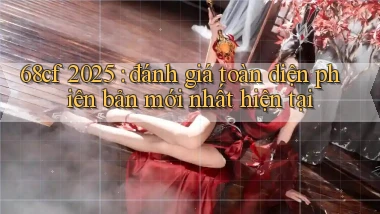 68cf 2025 đánh giá toàn diện phiên bản mới nhất hiện tại