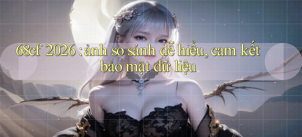 68cf 2026 ảnh so sánh dễ hiểu, cam kết bảo mật dữ liệu
