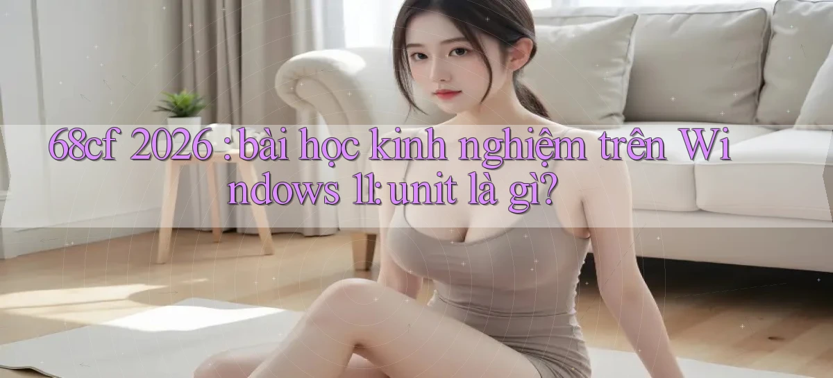 68cf 2026 bài học kinh nghiệm trên Windows 11 unit là gì