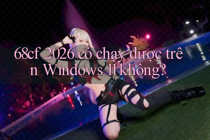 68cf 2026 có chạy được trên Windows 11 không?