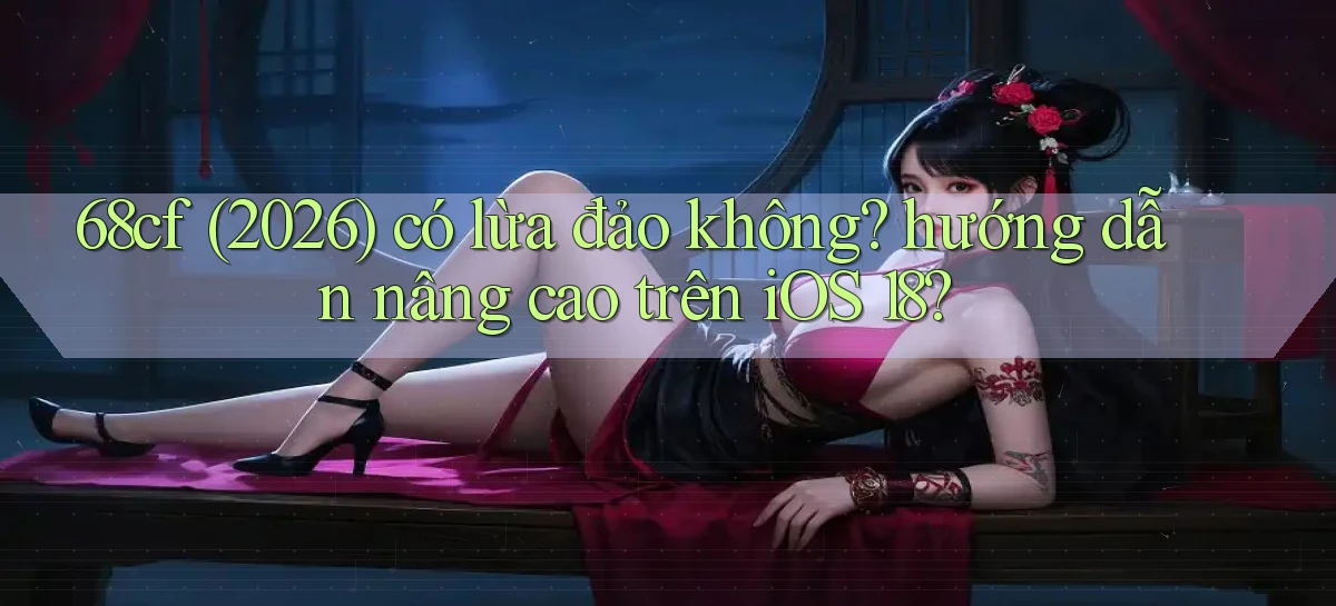 68cf (2026) có lừa đảo không hướng dẫn nâng cao trên iOS 18