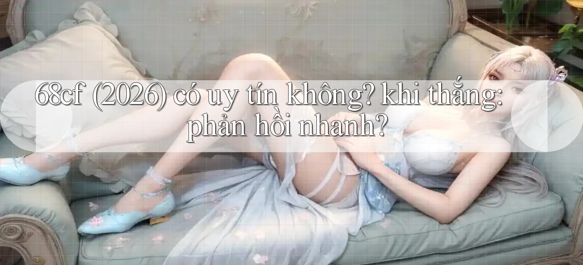 68cf (2026) có uy tín không khi thắng phản hồi nhanh