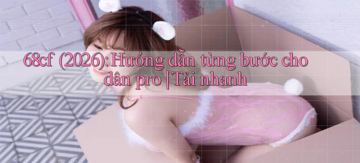 68cf (2026) hướng dẫn từng bước cho dân pro tải nhanh