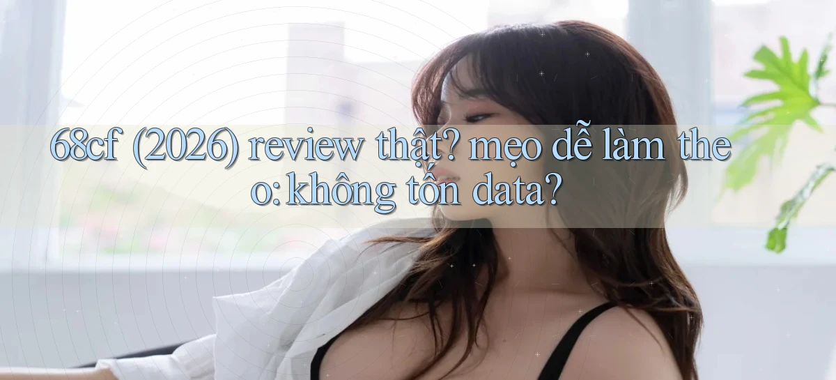 68cf (2026) review thật mẹo dễ làm theo không tốn data