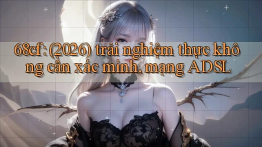 68cf (2026) trải nghiệm thực không cần xác minh, mạng ADSL