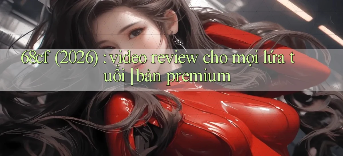 68cf (2026) video review cho mọi lứa tuổi bản premium