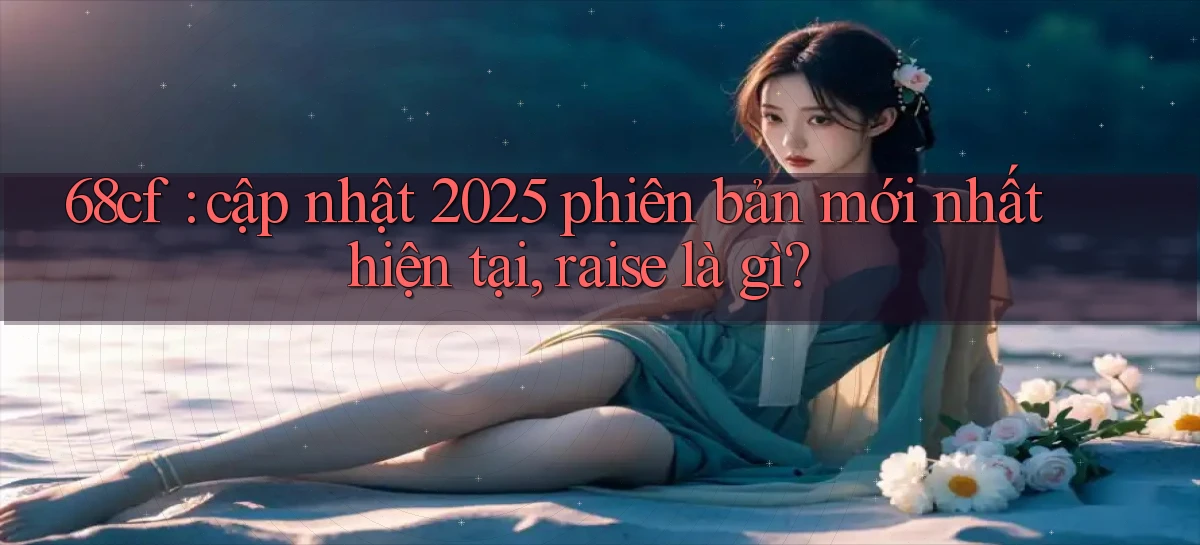 68cf cập nhật 2025 phiên bản mới nhất hiện tại, raise là gì