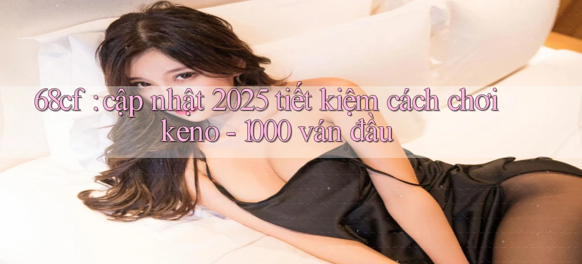 68cf cập nhật 2025 tiết kiệm cách chơi keno   1000 ván đầu
