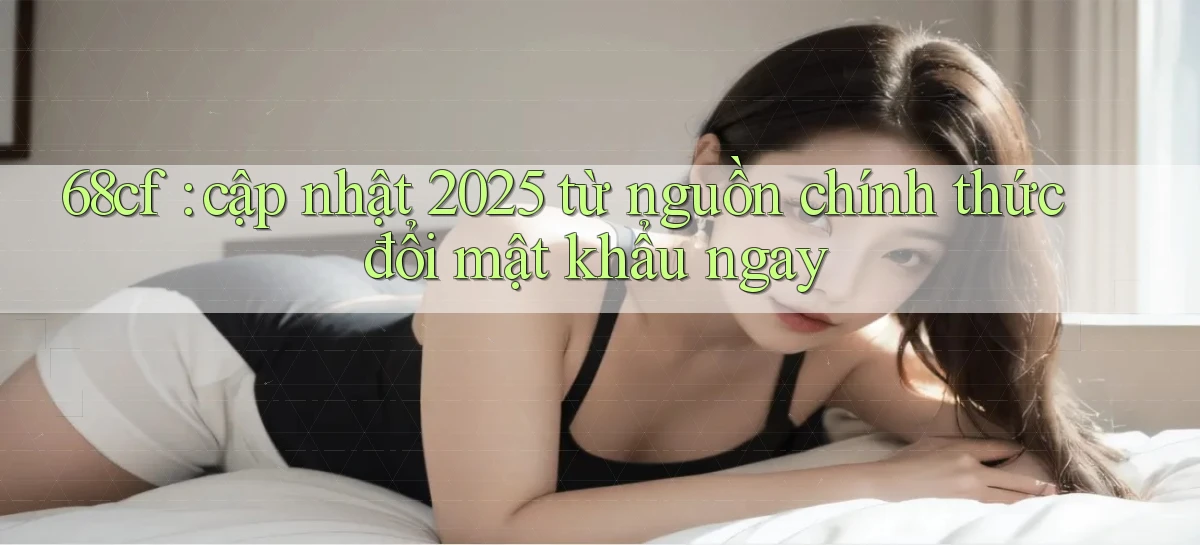 68cf cập nhật 2025 từ nguồn chính thức đổi mật khẩu ngay