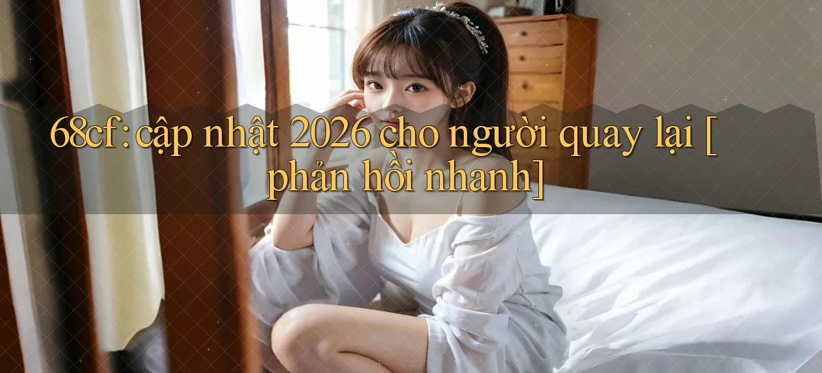68cf cập nhật 2026 cho người quay lại [phản hồi nhanh]