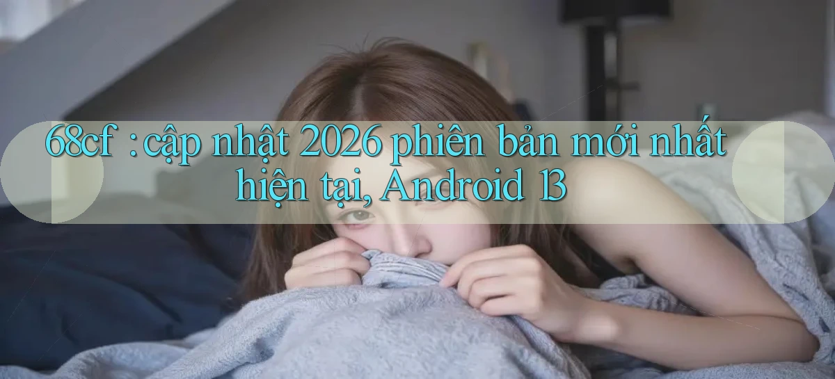 68cf cập nhật 2026 phiên bản mới nhất hiện tại, Android 13