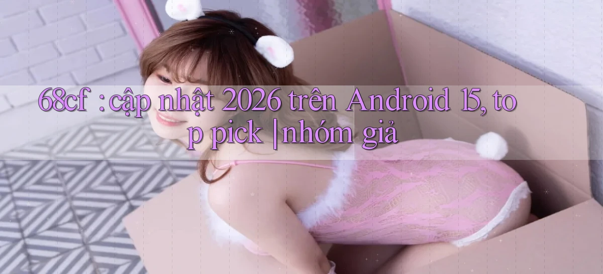 68cf cập nhật 2026 trên Android 15, top pick nhóm giả