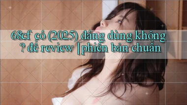 68cf có (2025) đáng dùng không để review phiên bản chuẩn