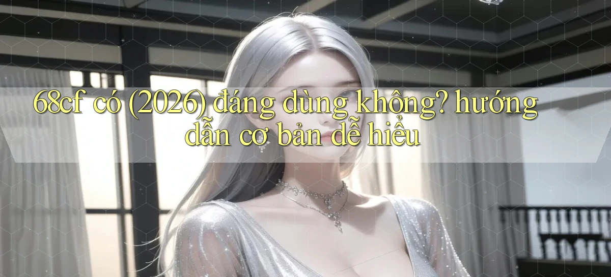 68cf có (2026) đáng dùng không hướng dẫn cơ bản dễ hiểu