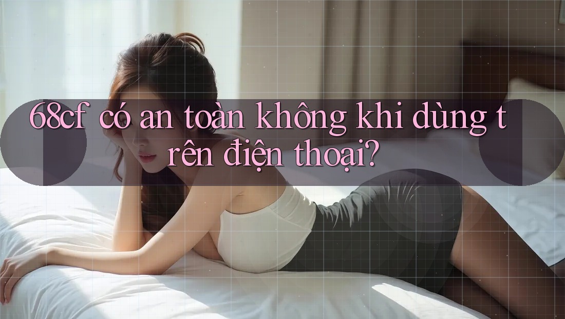 68cf có an toàn không khi dùng trên điện thoại?