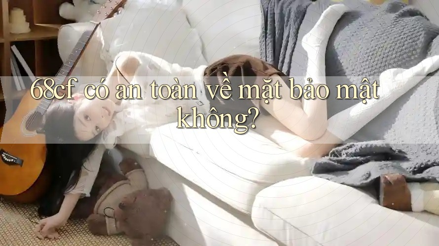 68cf có an toàn về mặt bảo mật không? 68cf có an toàn về mặt bảo mật không?
