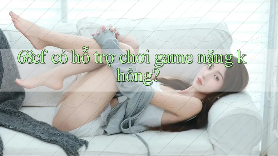 68cf có hỗ trợ chơi game nặng không? 68cf có hỗ trợ chơi game nặng không?