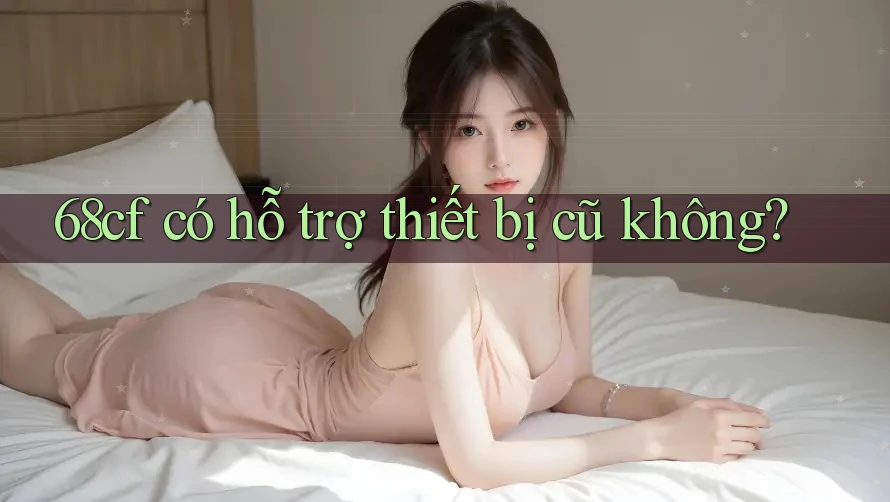 68cf có hỗ trợ thiết bị cũ không?