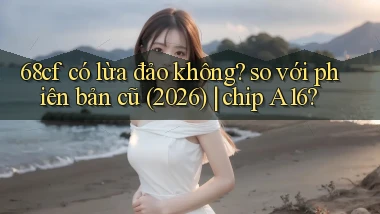 68cf có lừa đảo không so với phiên bản cũ (2026) chip A16