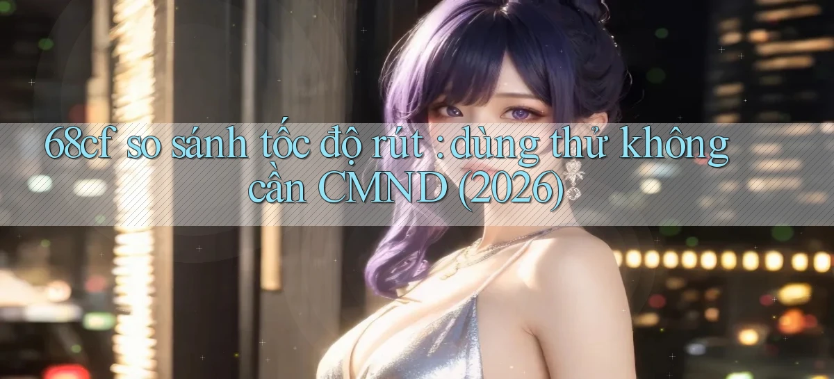 68cf so sánh tốc độ rút dùng thử không cần CMND (2026)
