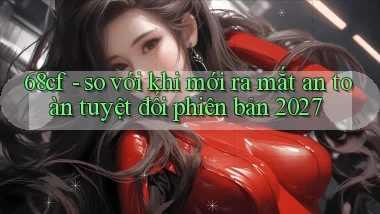 68cf   so với khi mới ra mắt an toàn tuyệt đối phiên bản 2027