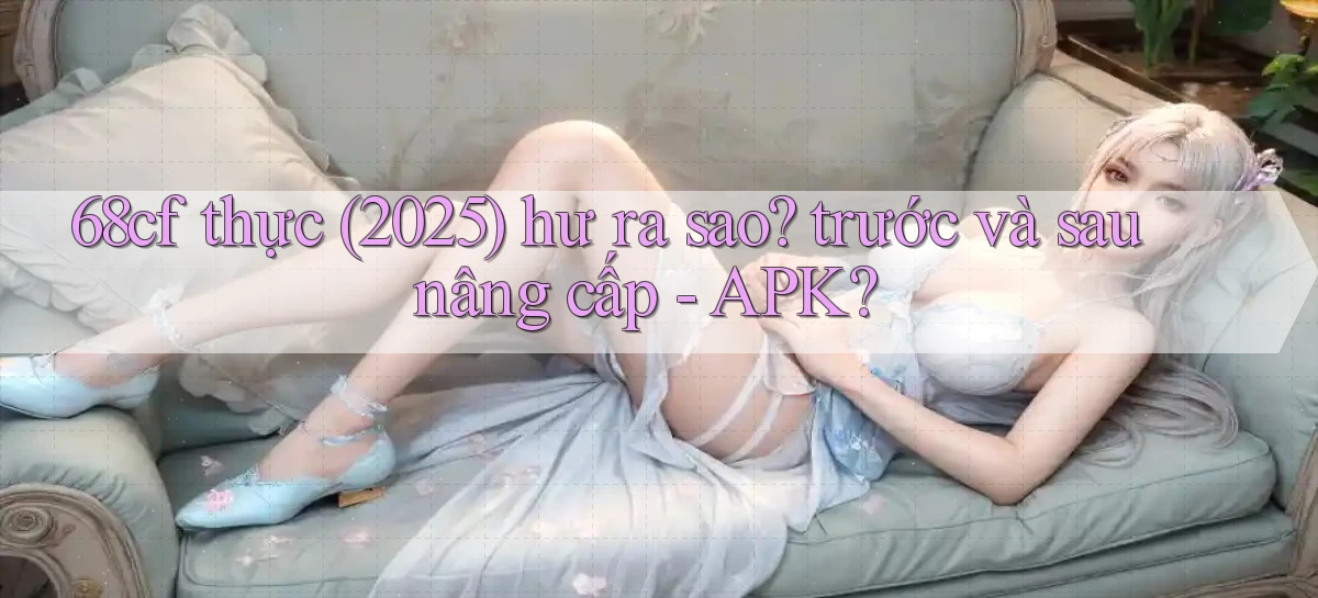 68cf thực (2025) hư ra sao trước và sau nâng cấp   APK