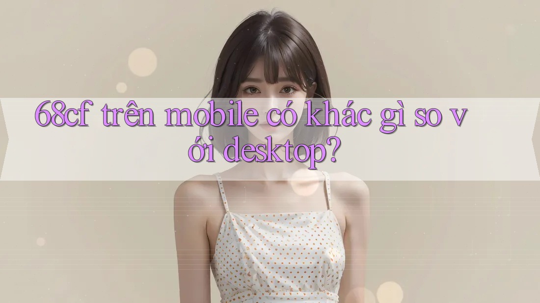 68cf trên mobile có khác gì so với desktop?