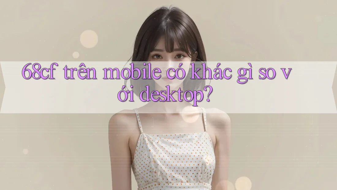 68cf trên mobile có khác gì so với desktop?