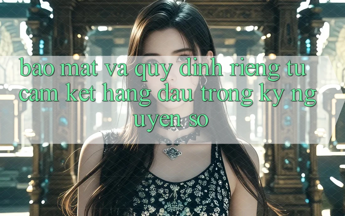 Bảo mật Và Quy định riêng tư: Cam Kết Hàng Đầu Trong Kỷ Nguyên Số