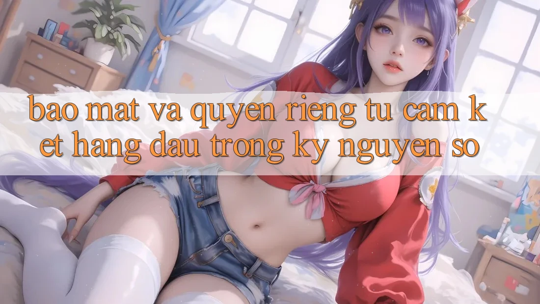 Bảo Mật Và Quyền Riêng Tư: Cam Kết Hàng Đầu Trong Kỷ Nguyên Số