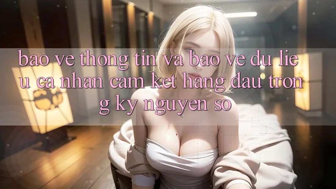 Bảo vệ thông tin Và Bảo vệ dữ liệu cá nhân: Cam Kết Hàng Đầu Trong Kỷ Nguyên Số