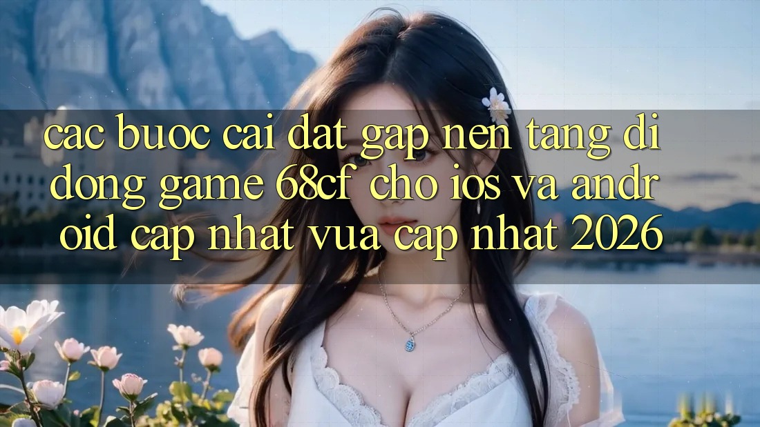 Các bước Cài đặt Gấp Nền tảng di động Game 68cf Cho iOS Và Android (Cập Nhật Vừa cập nhật 2026)