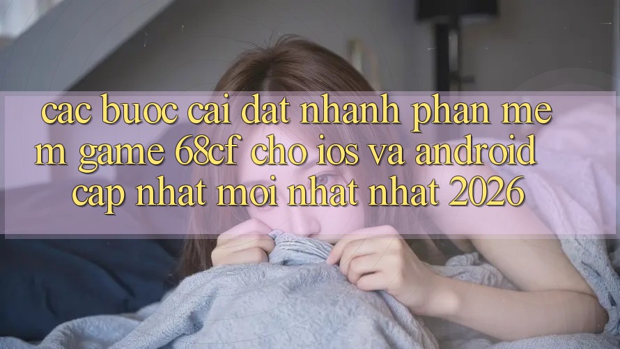 Các bước Cài đặt Nhanh Phần mềm Game 68cf Cho iOS Và Android (Cập Nhật Mới nhất Nhất 2026)