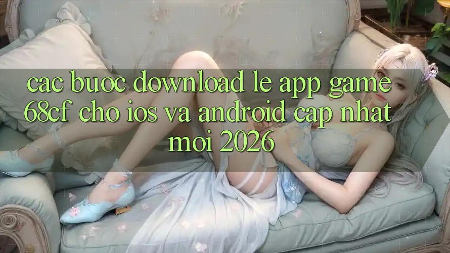 Các bước Download Lẹ App Game 68cf Cho iOS Và Android (Cập Nhật Mới 2026)