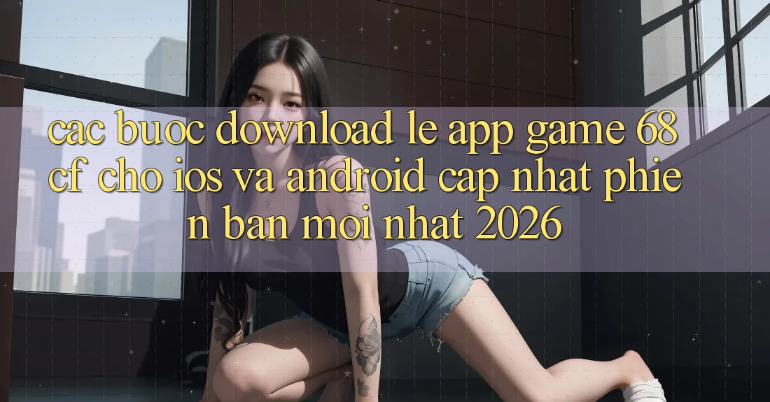 Các bước Download Lẹ App Game 68cf Cho iOS Và Android (Cập Nhật Phiên bản mới Nhất 2026)