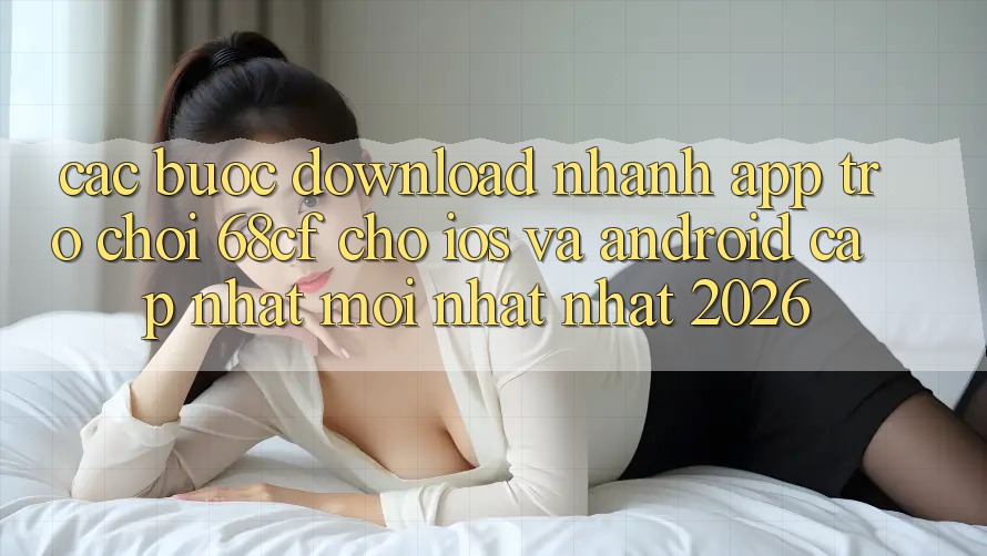 Các bước Download Nhanh App Trò chơi 68cf Cho iOS Và Android (Cập Nhật Mới nhất Nhất 2026)