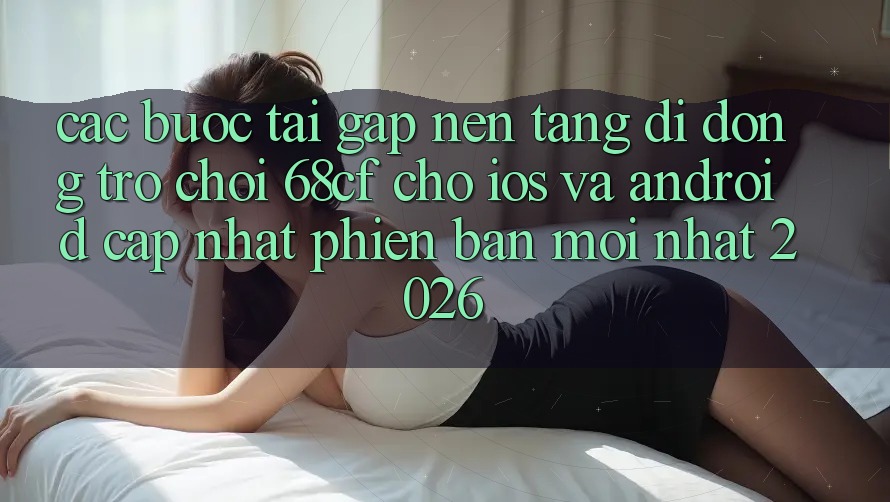 Các bước Tải Gấp Nền tảng di động Trò chơi 68cf Cho iOS Và Android (Cập Nhật Phiên bản mới Nhất 2026)