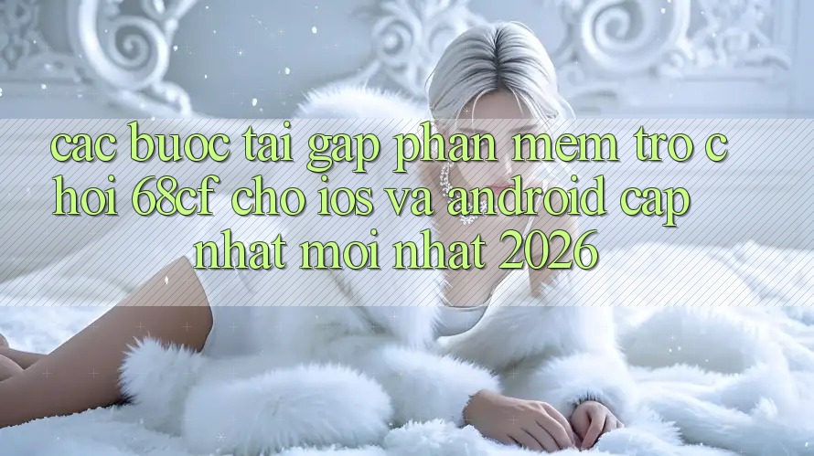 Các bước Tải Gấp Phần mềm Trò chơi 68cf Cho iOS Và Android (Cập Nhật Mới nhất 2026)