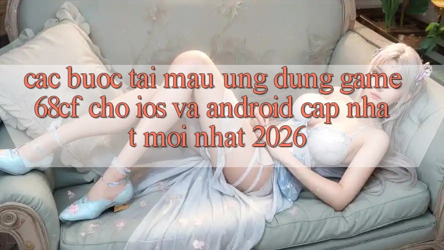 Các bước Tải Mau Ứng dụng Game 68cf Cho iOS Và Android (Cập Nhật Mới Nhất 2026)