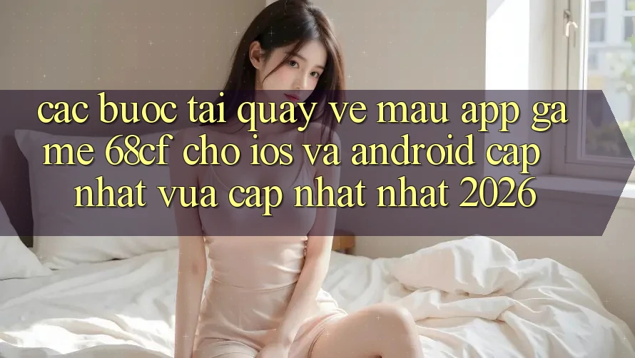 Các bước Tải quay về Mau App Game 68cf Cho iOS Và Android (Cập Nhật Vừa cập nhật Nhất 2026)