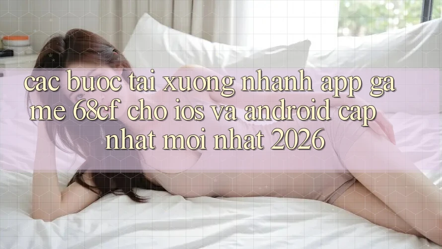 Các bước Tải xuống Nhanh App Game 68cf Cho iOS Và Android (Cập Nhật Mới Nhất 2026)