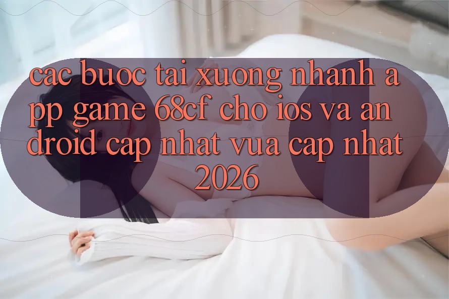 Các bước Tải xuống Nhanh App Game 68cf Cho iOS Và Android (Cập Nhật Vừa cập nhật 2026)
