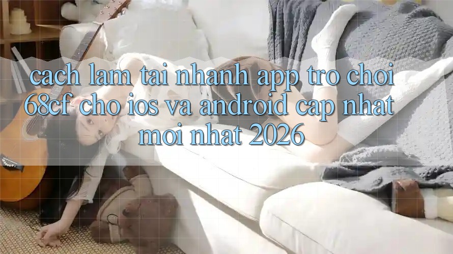 Cách làm Tải Nhanh App Trò chơi 68cf Cho iOS Và Android (Cập Nhật Mới Nhất 2026) Cách làm Tải Nhanh App Trò chơi 68cf Cho iOS Và Android (Cập Nhật Mới Nhất 2026)