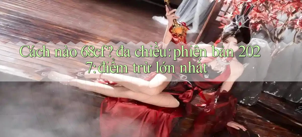 Cách nào 68cf đa chiều phiên bản 2027 điểm trừ lớn nhất