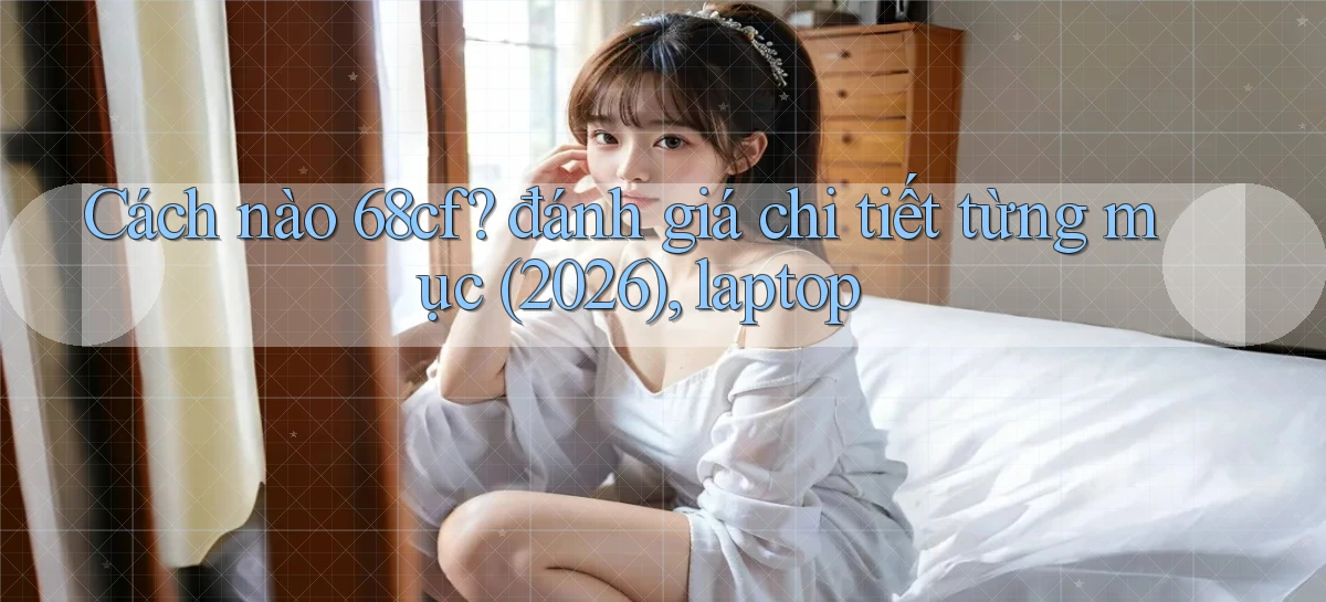Cách nào 68cf đánh giá chi tiết từng mục (2026), laptop