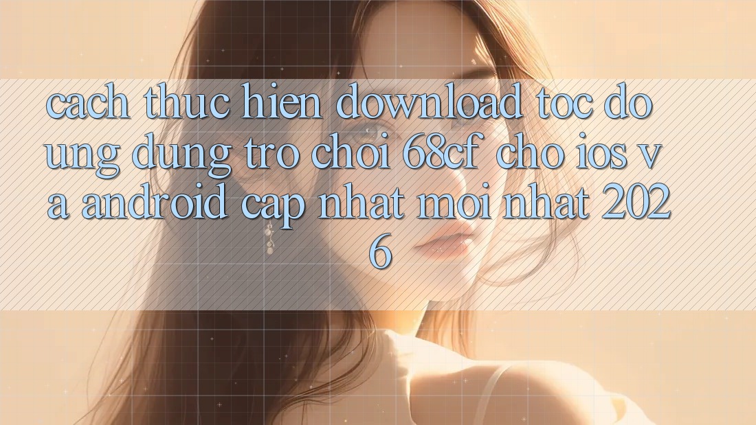 Cách thực hiện Download Tốc độ Ứng dụng Trò chơi 68cf Cho iOS Và Android (Cập Nhật Mới Nhất 2026)