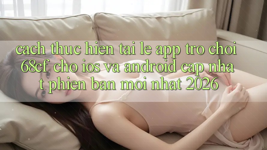 Cách thực hiện Tải Lẹ App Trò chơi 68cf Cho iOS Và Android (Cập Nhật Phiên bản mới Nhất 2026)