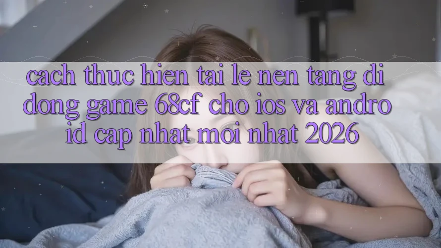 Cách thực hiện Tải Lẹ Nền tảng di động Game 68cf Cho iOS Và Android (Cập Nhật Mới Nhất 2026)