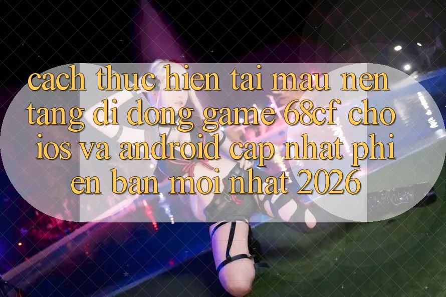 Cách thực hiện Tải Mau Nền tảng di động Game 68cf Cho iOS Và Android (Cập Nhật Phiên bản mới Nhất 2026)