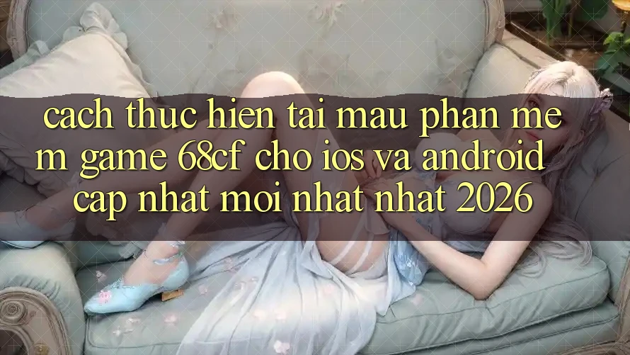 Cách thực hiện Tải Mau Phần mềm Game 68cf Cho iOS Và Android (Cập Nhật Mới nhất Nhất 2026)